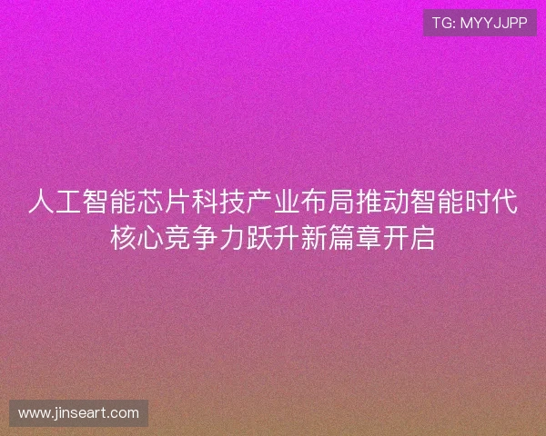 人工智能芯片科技产业布局推动智能时代核心竞争力跃升新篇章开启